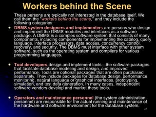 Workers behind the Scene   These persons are typically not interested in the database itself. We call them the " workers behind the scene ," and they include the following categories: DBMS system designers and implementer s  are persons who design and implement the DBMS modules and interfaces as a software package. A DBMS is a complex software system that consists of many components, including components for implementing the catalog, query language, interface processors, data access, concurrency control, recovery, and security. The DBMS must interface with other system software, such as the operating system and compilers for various programming languages.  Tool developers  design and implement tools—the software packages that facilitate database  modeling and design , and   improve d  performance. Tools are optional packages that are often purchased separately. They include packages for database design, performance monitoring, natural language or graphical interfaces, prototyping, simulation, and test data generation. In many cases, independent software vendors develop and market these tools . Operators and maintenance personnel  (the system administration personnel) are responsible for the actual running and maintenance of the hardware and software environment for the database system. 