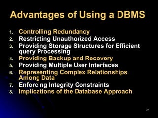 Advantages of Using a DBMS   Controlling Redundancy   Restricting Unauthorized Access   Providing Storage Structures for Efficient query Processing Providing Backup and Recovery   Providing Multiple User Interfaces Representing Complex Relationships Among Data   Enforcing Integrity Constraints Implications of the Database Approach 