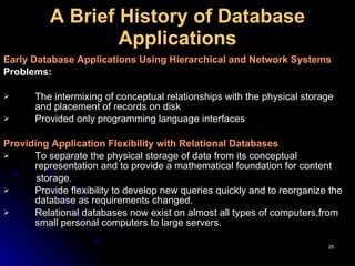 A   Brief History of Database Applications Early Database Applications Using Hierarchical and Network Systems Problems: The intermixing of conceptual relationships with the physical storage and placement of records on disk Provided only programming language interfaces Providing Application Flexibility with Relational Databases   To separate the physical storage of data from its conceptual representation and to provide a mathematical foundation for content storage. P rovide flexibility to develop new queries quickly and to reorganize the database as requirements changed. Relational databases now exist on almost all types of computers,from small personal computers to large servers. 