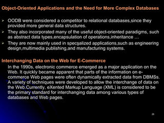 Object-Oriented Applications and the Need for More Complex Databases OODB were considered a competitor to relational databases,since they provided more general data structures.   They also incorporated many of the useful object-oriented paradigms, such as abstract data types,encapsulation of operations,inheritance … They are now mainly used in specşalized applications,such as engineering design,multimedia publishing,and manufacturing systems. Interchanging Data on the Web for E-Commerce   In the 1990s, electronic commerce emerged as a major application on the Web. It quickly became apparent that parts of the information on e- commerce Web pages were often dynamically extracted data from DBMSs. A variety of techniques were developed to allow the interchange of data on the Web.Currently, eXented Markup Language (XML) is considered to be the primary standard for interchanging data among various types of databases and Web pages.   