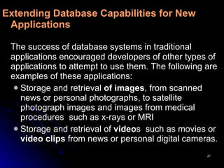 Extending Database Capabilities for New Applications   The success of database systems in traditional applications encouraged developers of other types of applications to attempt to use them.   The   following are examples of these applications: Storage and retrieval  of images , from scanned news or personal photographs, to satellite photograph images and images from medical procedures  such as x-rays or MRI  Storage and retrieval of  video s  such as movies or  video clips  from news or personal digital cameras. 