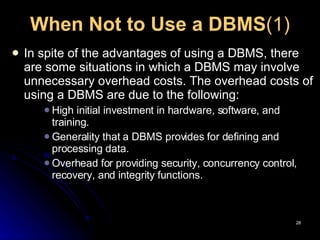 When Not to Use a DBMS (1) In spite of the advantages of using a DBMS, there are some situations in which a DBMS may involve unnecessary overhead costs.  The overhead costs of using a DBMS are due to the following: High initial investment in hardware, software, and training. Generality that a DBMS provides for defining and processing data. Overhead for providing security, concurrency control, recovery, and integrity functions. 