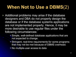 When Not to Use a DBMS (2) Additional problems may arise if the database designers and DBA do not properly design the database or if the database systems applications are not implemented properly.  Hence, it may be more desirable to use regular files under the following circumstances:  Simple, well-defined database applications that are not expected to change. Stringent, real-time requirements for some programs that may not be met because of DBMS overhead.  No multiple-user access to data  