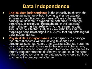 Data Independence Logical data independence   is the capacity to change the conceptual schema without having to change external schemas or application programs. We may change the conceptual schema to expand the database, to change contraints, or to reduce the database. In the last case, external schemas that refer only to the remaining data should not be affected. Only the view definition and the mappings need be changed in a DBMS that supports logical data independence. Physical data independence   is the capacity to channge the internal schema without having to change the conceptual schema. Hence , the external schemas need not be changed as well. Changes to the internal schema may be needed because some physical files were reorganised to improve the performance of retrieval or update. If the same data as before remains in the database, we should not have to change the conceptual schema. 