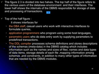 The figure 2.3 is divided into two halves. The top half of the figure refers to the various users of the database environment  and their interfaces. The lower half shows the internals of the DBMS responsible for storage of data and processing of transactions. Top of the half figure : It shows interfaces for the DBA staff , casual users who work with interactive interfaces to formulate queries, application programmers  who program using some host languages, parametric users  who do data entry work by supplying parameters to predefined transactions. The   DDL compiler  processes schema definitions and stores descriptions of the schemas (meta-data) in the DBMS catalog which includes information such as the names and sizes of files ,names and data types of data items, storage details of each file ,mapping information among schemas ,and constraints, in addition to many other types of information that are needed by the DBMS modules.  