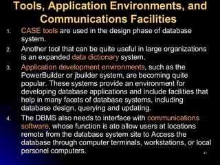 Tools, Application Environments, and Communications Facilities   CASE tools  are used in the design phase of database system.  Another tool that can be quite useful in large organizations is an expanded  data dictionary  system.  Application development environments , such as the PowerBuilder or jbuilder system, are becoming quite popular. These systems provide an environment for developing database applications and include facilities that help in many facets of database systems, including database design, querying and updating. The DBMS also needs to interface with  communications software , whose function is ato allow users at locations remote from the database system site to Access the database through computer terminals, workstations, or local personel computers.  