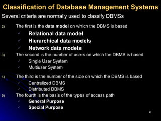 Classification of Database Management Systems Several criteria are normally used to classify DBMSs   The first is the  data model  on which the DBMS is based   Relational data model   Hierarchical   data models   Network data models   The second is the number of users on which the DBMS is based Single User System Multiuser System The third is the number of the size on which the DBMS is based   Centralized DBMS Distributed DBMS The fourth is the basis of the types of access path General Purpose Special Purpose 