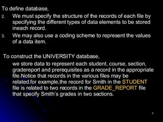 To define database, We must specify the structure of the records of each file by  specifying  the  different  types of data elements to be stored ineach record.  We may also use a coding scheme to represent the values of a data item.  To construct the UNIVERSITY database, we store data to represent each student, course, section, gradereport and prerequisites as a record in the appropriate file.Notice that records in the various files may be related.for example,the record for Smith in the  STUDENT  file is related to two records in the  GRADE_REPORT  file that specify Smith’s grades in two sections.  