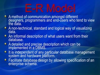 E-R Model
A method of communication amongst different
designers, programmers and end-users who tend to view
the data.
A non-technical, standard and logical way of visualizing
data.
An informal description of what users want from their
database.
A detailed and precise description which can be
implemented in a DBMS.
It is independent of any particular database management
system and hardware platform.
Facilitate database design by allowing specification of an
enterprise schema.
 
