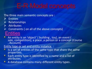 E-R Model concepts
The three main semantic concepts are :
 Entities
 Relationships
 Attributes
 Constraints ( on all of the above concepts)
Entities
   An entity is an ‘object’ ( building , toy), an event (
   sale, competition), a place ,a person or a concept (Course
   , Account).
Entity type or set and entity instance :
   Is a set of entities of the same type that share the same
   properties.
   Each entity type is identified by a name and a list of
   attributes.
   A database contains many different entity types .
 