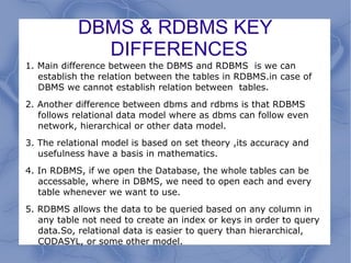 DBMS & RDBMS KEY
DIFFERENCES
1. Main difference between the DBMS and RDBMS is we can
establish the relation between the tables in RDBMS.in case of
DBMS we cannot establish relation between tables.
2. Another difference between dbms and rdbms is that RDBMS
follows relational data model where as dbms can follow even
network, hierarchical or other data model.
3. The relational model is based on set theory ,its accuracy and
usefulness have a basis in mathematics.
4. In RDBMS, if we open the Database, the whole tables can be
accessable, where in DBMS, we need to open each and every
table whenever we want to use.
5. RDBMS allows the data to be queried based on any column in
any table not need to create an index or keys in order to query
data.So, relational data is easier to query than hierarchical,
CODASYL, or some other model.
 
