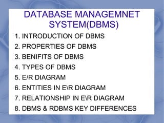 DATABASE MANAGEMNET
SYSTEM(DBMS)
1. INTRODUCTION OF DBMS
2. PROPERTIES OF DBMS
3. BENIFITS OF DBMS
4. TYPES OF DBMS
5. E/R DIAGRAM
6. ENTITIES IN ER DIAGRAM
7. RELATIONSHIP IN ER DIAGRAM
8. DBMS & RDBMS KEY DIFFERENCES
 