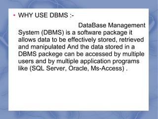 ● WHY USE DBMS :-
DataBase Management
System (DBMS) is a software package it
allows data to be effectively stored, retrieved
and manipulated And the data stored in a
DBMS packege can be accessed by multiple
users and by multiple application programs
like (SQL Server, Oracle, Ms-Access) .
 