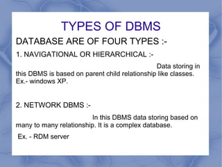 TYPES OF DBMS
DATABASE ARE OF FOUR TYPES :-
1. NAVIGATIONAL OR HIERARCHICAL :-
Data storing in
this DBMS is based on parent child relationship like classes.
Ex.- windows XP.
2. NETWORK DBMS :-
In this DBMS data storing based on
many to many relationship. It is a complex database.
Ex. - RDM server
 