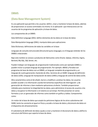 DBMS
(Data Base Management System)
Es una aplicación que permite a los usuarios: definir, crear y mantener la base de datos, además
de proporcionar un acceso controlado a la misma. Es la aplicación que interacciona con los
usuarios de los programas de aplicación y la base de datos.
Los componentes de un DBMS:
Data Definition Language (DDL): define elementos de los datos en la base de datos
Data Manipulation language (DML): manipula datos para aplicaciones
Data Dictionary: definiciones de todas las variables en la base
Lenguajes de consulta estructurado (Structured query language), es el lenguaje estándar de los
DMBS’s relacionales
Bajo este nombre se conoce a productos de fabricantes como Oracle, Sybase, informix, Ingres,
Borland, My SQL, SQL Server, etc.
Pueden trabajar con lenguajes de programación tradicionales como por ejemplo COBOL o
pueden incluir su propio lenguaje de programación. Por ejemplo: dBASE y Paradox son
programas de base de datos con un DBMS, un lenguaje completo de programación y un
lenguaje de cuarta generación, haciendo de ellos. Servicios de un SGBD: lenguaje de definición
de datos (LDD), Lenguaje de manipulación de datos (LMD) y lenguaje de control de datos (LCD).
Otra característica como el de añadir, borrar y modificar y analizar los datos, los usuarios
pueden acceder a la información usando herramientas específicas de interrogación y de
generación de informes o bien mediante aplicaciones al efecto. También proporcionan
métodos para mantener la integridad de los datos, para administrar el acceso de usuarios a los
datos y recuperar la información si el sistema se corrompe. Permite presentar en varios
formatos y con un generador de informes como también en gráfico y tablas. Componentes
como:
Un motor de la base de datos que acepta las peticiones lógicas de los otros subsistemas del
SGBD, tanto las convierte en igual en físico y accede a la base de datos y diccionario de datos en
el dispositivo de almacenamiento
El subsistema de definición de datos ayuda a crear y mantener el diccionario de datos y define la
estructura del fichero que soporta la base de datos.
 