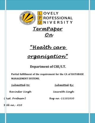 TermPaper
On
“ Health care
organization ”
Department of CSE/I.T.
Partial fulfillment of the requirement for the CA of DATABASE
MANAGEMENT SYSTEMS.
Submitted to:
Ravinder Singh
(Asst. Professor)
Roll no,- A10

Submitted By:
Saurabh Singh
Reg no.-11101830

 