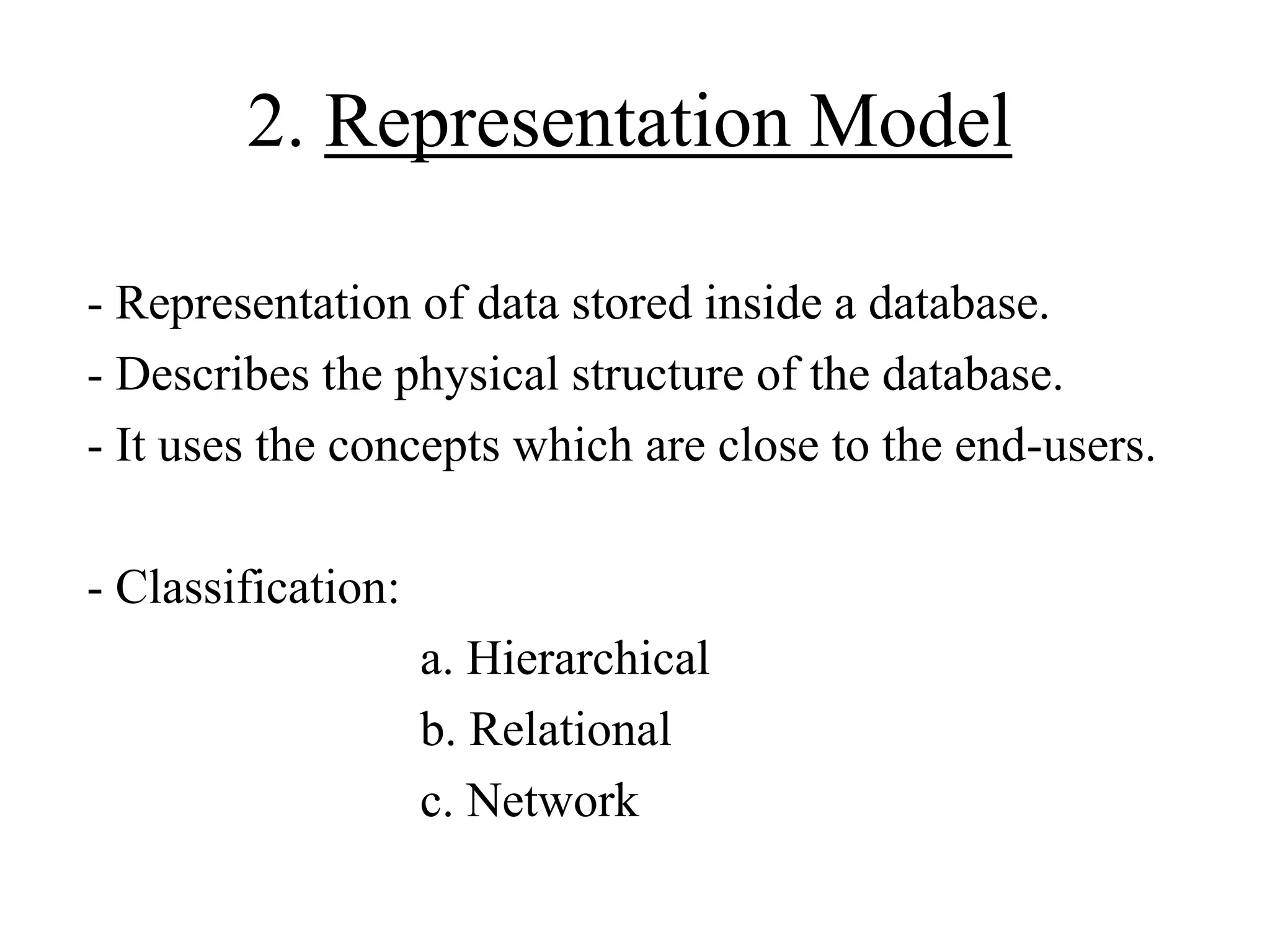 2. Representation Model
- Representation of data stored inside a database.
- Describes the physical structure of the database.
- It uses the concepts which are close to the end-users.
- Classification:
a. Hierarchical
b. Relational
c. Network

 