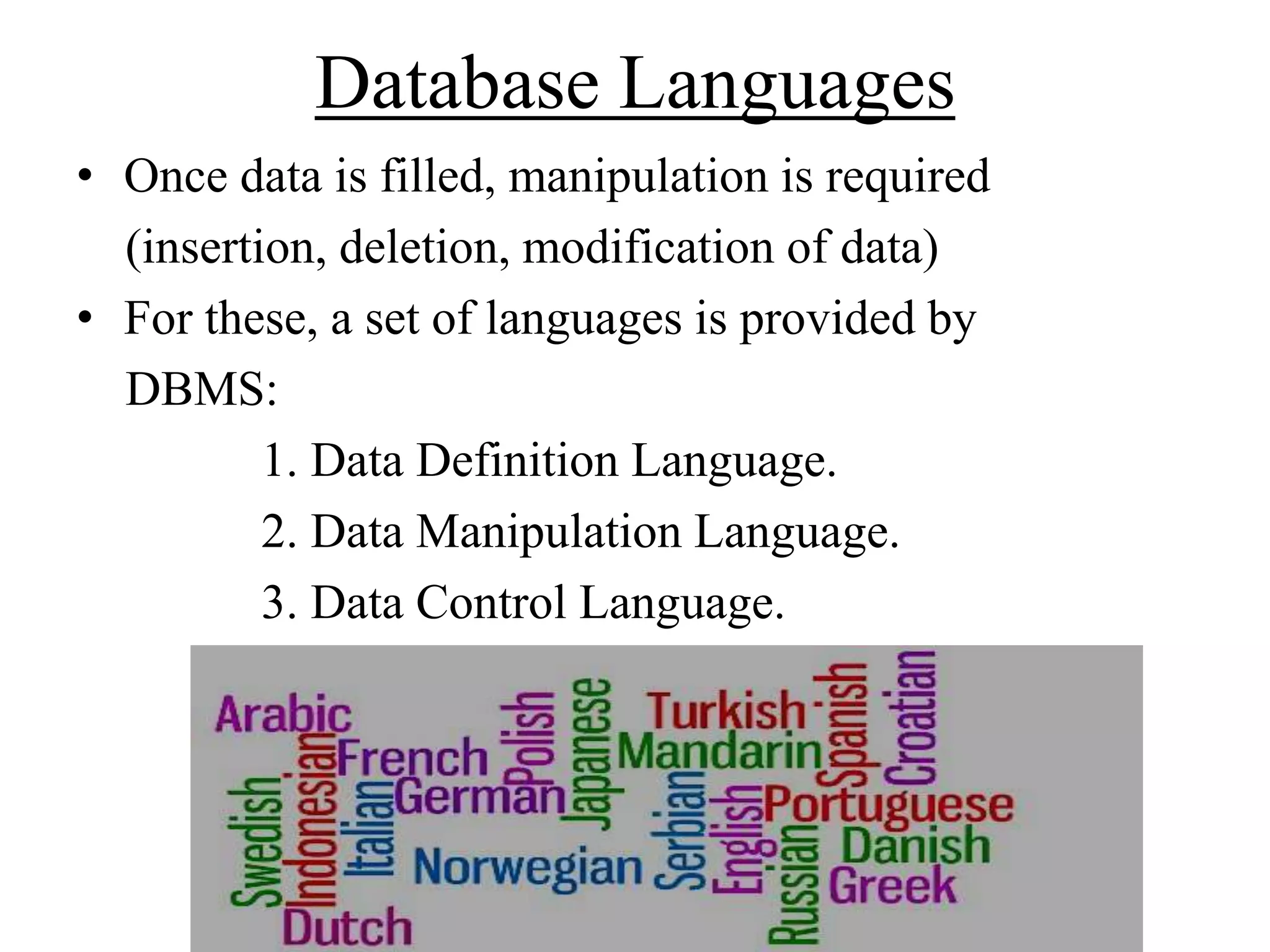 Database Languages
• Once data is filled, manipulation is required
(insertion, deletion, modification of data)
• For these, a set of languages is provided by
DBMS:
1. Data Definition Language.
2. Data Manipulation Language.
3. Data Control Language.

 