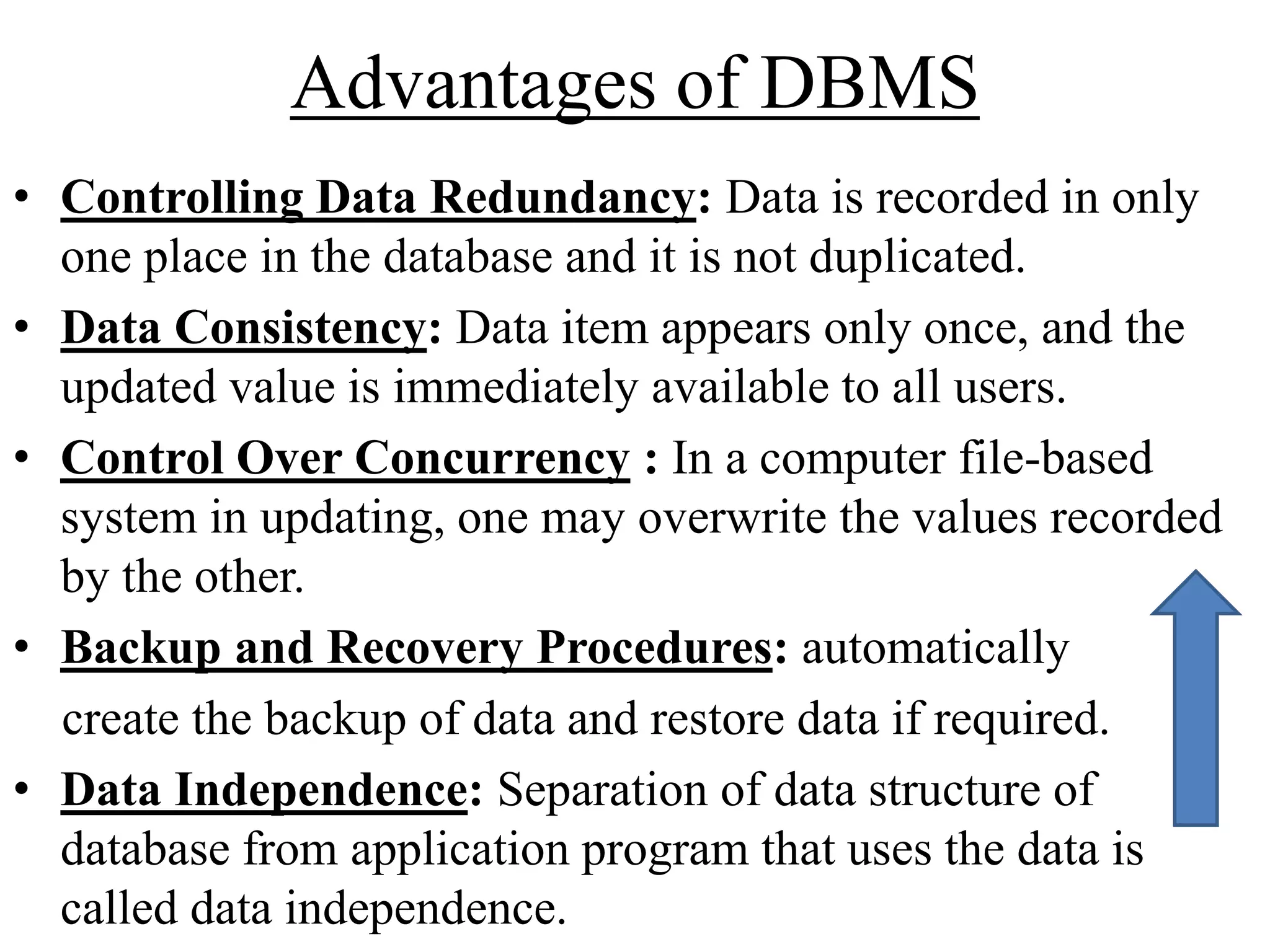 Advantages of DBMS
• Controlling Data Redundancy: Data is recorded in only
one place in the database and it is not duplicated.
• Data Consistency: Data item appears only once, and the
updated value is immediately available to all users.
• Control Over Concurrency : In a computer file-based
system in updating, one may overwrite the values recorded
by the other.
• Backup and Recovery Procedures: automatically
create the backup of data and restore data if required.
• Data Independence: Separation of data structure of
database from application program that uses the data is
called data independence.

 