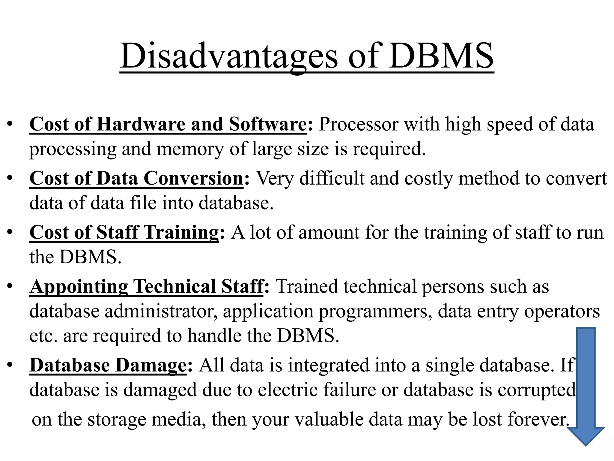 Disadvantages of DBMS
• Cost of Hardware and Software: Processor with high speed of data
processing and memory of large size is required.
• Cost of Data Conversion: Very difficult and costly method to convert
data of data file into database.
• Cost of Staff Training: A lot of amount for the training of staff to run
the DBMS.
• Appointing Technical Staff: Trained technical persons such as
database administrator, application programmers, data entry operators
etc. are required to handle the DBMS.
• Database Damage: All data is integrated into a single database. If
database is damaged due to electric failure or database is corrupted
on the storage media, then your valuable data may be lost forever.

 
