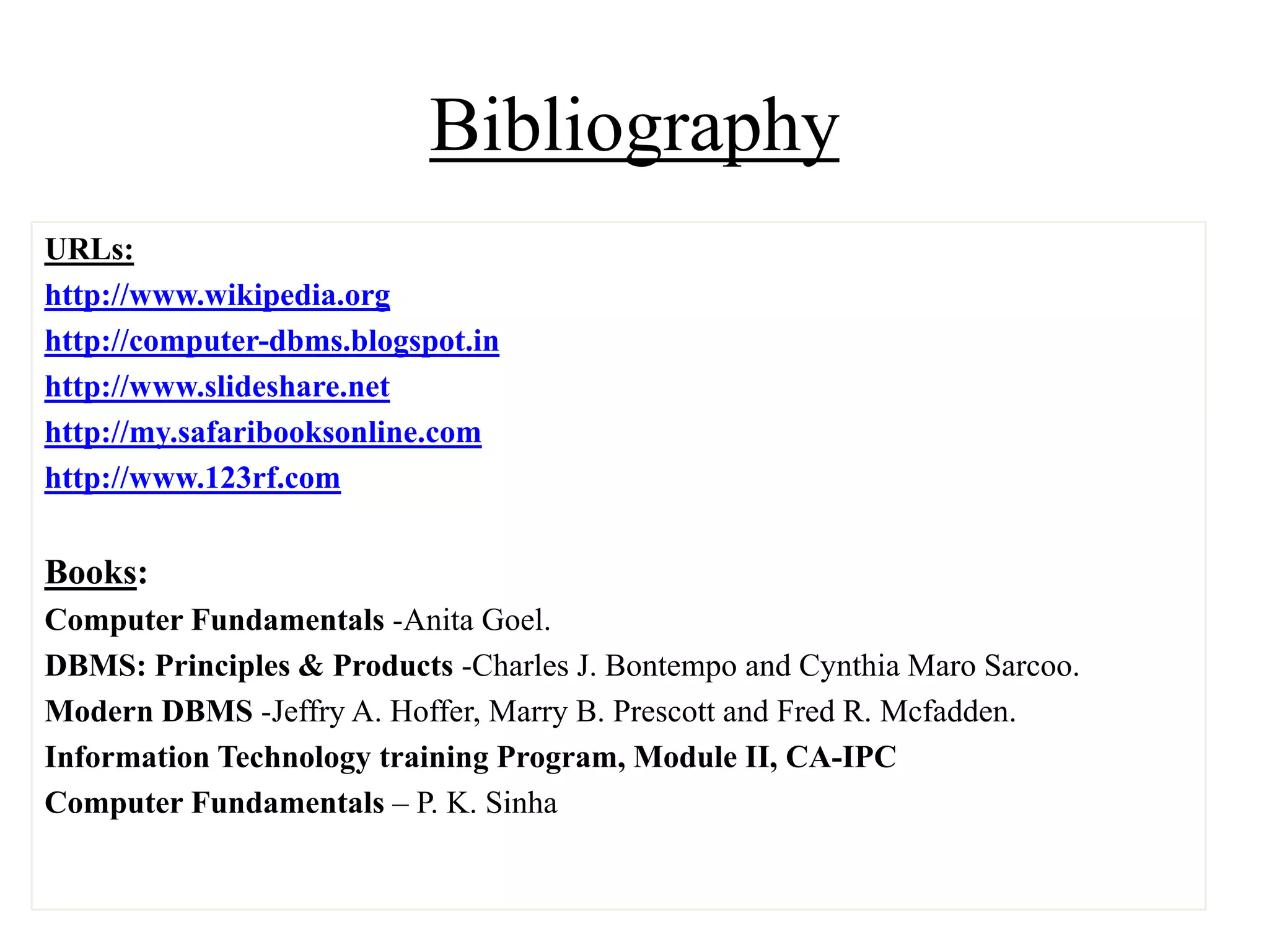 Bibliography
URLs:
http://www.wikipedia.org
http://computer-dbms.blogspot.in
http://www.slideshare.net
http://my.safaribooksonline.com
http://www.123rf.com

Books:
Computer Fundamentals -Anita Goel.
DBMS: Principles & Products -Charles J. Bontempo and Cynthia Maro Sarcoo.
Modern DBMS -Jeffry A. Hoffer, Marry B. Prescott and Fred R. Mcfadden.
Information Technology training Program, Module II, CA-IPC
Computer Fundamentals – P. K. Sinha

 