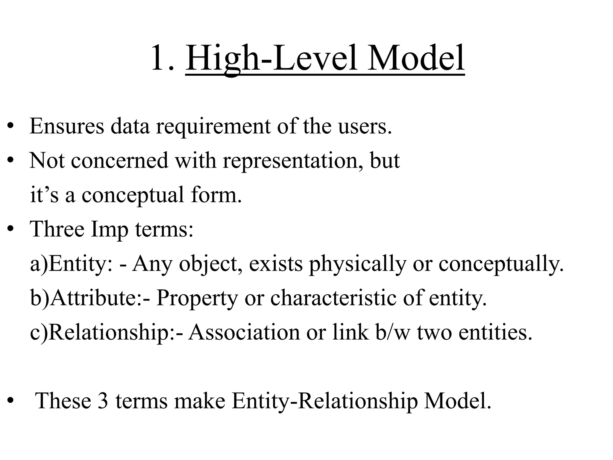1. High-Level Model
• Ensures data requirement of the users.
• Not concerned with representation, but
it‟s a conceptual form.
• Three Imp terms:
a)Entity: - Any object, exists physically or conceptually.
b)Attribute:- Property or characteristic of entity.
c)Relationship:- Association or link b/w two entities.
• These 3 terms make Entity-Relationship Model.

 