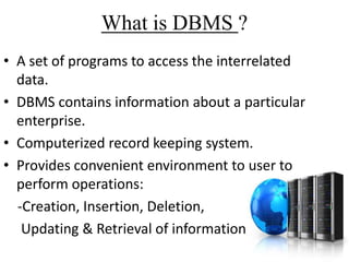 What is DBMS ?
• A set of programs to access the interrelated
data.
• DBMS contains information about a particular
enterprise.
• Computerized record keeping system.
• Provides convenient environment to user to
perform operations:
-Creation, Insertion, Deletion,
Updating & Retrieval of information.

 