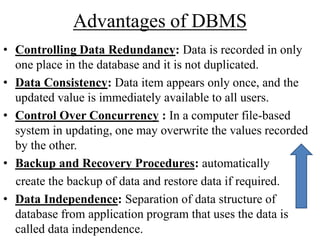 Advantages of DBMS
• Controlling Data Redundancy: Data is recorded in only
one place in the database and it is not duplicated.
• Data Consistency: Data item appears only once, and the
updated value is immediately available to all users.
• Control Over Concurrency : In a computer file-based
system in updating, one may overwrite the values recorded
by the other.
• Backup and Recovery Procedures: automatically
create the backup of data and restore data if required.
• Data Independence: Separation of data structure of
database from application program that uses the data is
called data independence.

 