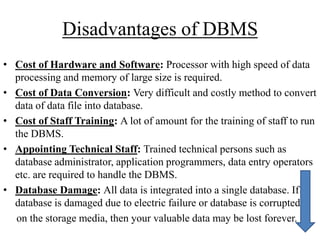 Disadvantages of DBMS
• Cost of Hardware and Software: Processor with high speed of data
processing and memory of large size is required.
• Cost of Data Conversion: Very difficult and costly method to convert
data of data file into database.
• Cost of Staff Training: A lot of amount for the training of staff to run
the DBMS.
• Appointing Technical Staff: Trained technical persons such as
database administrator, application programmers, data entry operators
etc. are required to handle the DBMS.
• Database Damage: All data is integrated into a single database. If
database is damaged due to electric failure or database is corrupted
on the storage media, then your valuable data may be lost forever.

 