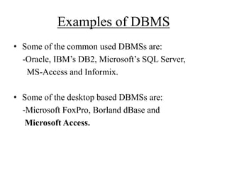 Examples of DBMS
• Some of the common used DBMSs are:
-Oracle, IBM‟s DB2, Microsoft‟s SQL Server,
MS-Access and Informix.

• Some of the desktop based DBMSs are:
-Microsoft FoxPro, Borland dBase and
Microsoft Access.

 