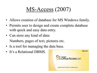 MS-Access (2007)
• Allows creation of database for MS Windows family.
• Permits user to design and create complete database
with quick and easy data entry.
• Can store any kind of data:
Numbers, pages of text, pictures etc.
• Is a tool for managing the data base.
• It‟s a Relational DBMS.

 
