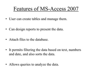 Features of MS-Access 2007
• User can create tables and manage them.
• Can design reports to present the data.

• Attach files to the database.
• It permits filtering the data based on text, numbers
and date, and also sorts the data.
• Allows queries to analyze the data.

 