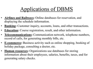 Applications of DBMS
• Airlines and Railways: Online databases for reservation, and
displaying the schedule information.
• Banking: Customer inquiry, accounts, loans, and other transactions.
• Education: Course registration, result, and other information.
• Telecommunications: Communication network, telephone numbers,
record of calls, for generating monthly bills, etc.
• E-commerce: Business activity such as online shopping, booking of
holiday package, consulting a doctor, etc.
• Human resources: Organizations use databases for storing
information about their employees, salaries, benefits, taxes, and for
generating salary checks.

 