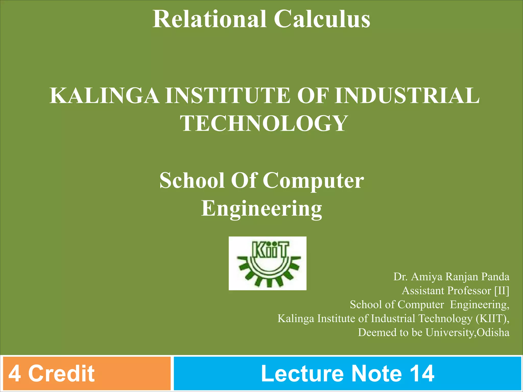 Dr. Amiya Ranjan Panda
Assistant Professor [II]
School of Computer Engineering,
Kalinga Institute of Industrial Technology (KIIT),
Deemed to be University,Odisha
Relational Calculus
KALINGA INSTITUTE OF INDUSTRIAL
TECHNOLOGY
School Of Computer
Engineering
4 Credit Lecture Note 14
 