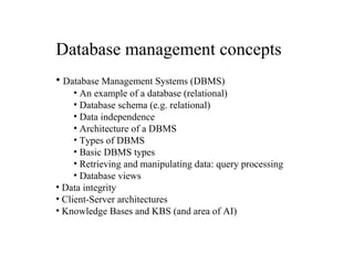 Database management concepts
• Database Management Systems (DBMS)
• An example of a database (relational)
• Database schema (e.g. relational)
• Data independence
• Architecture of a DBMS
• Types of DBMS
• Basic DBMS types
• Retrieving and manipulating data: query processing
• Database views
• Data integrity
• Client-Server architectures
• Knowledge Bases and KBS (and area of AI)

 