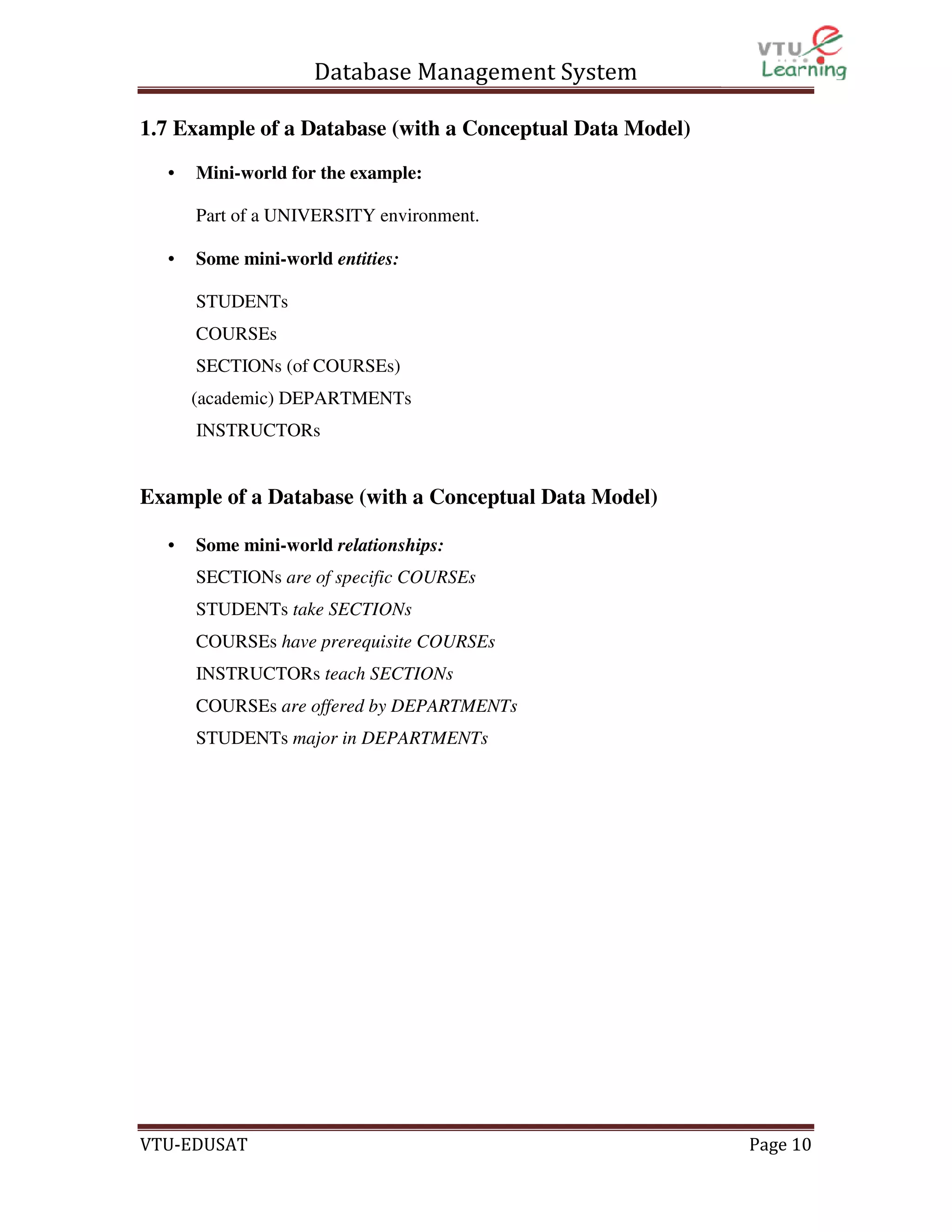 Database Management System
1.7 Example of a Database (with a Conceptual Data Model)
•

Mini-world for the example:
Part of a UNIVERSITY environment.

•

Some mini-world entities:
STUDENTs
COURSEs
SECTIONs (of COURSEs)
(academic) DEPARTMENTs
INSTRUCTORs

Example of a Database (with a Conceptual Data Model)
•

Some mini-world relationships:
SECTIONs are of specific COURSEs
STUDENTs take SECTIONs
COURSEs have prerequisite COURSEs
INSTRUCTORs teach SECTIONs
COURSEs are offered by DEPARTMENTs
STUDENTs major in DEPARTMENTs

VTU-EDUSAT

Page 10

 