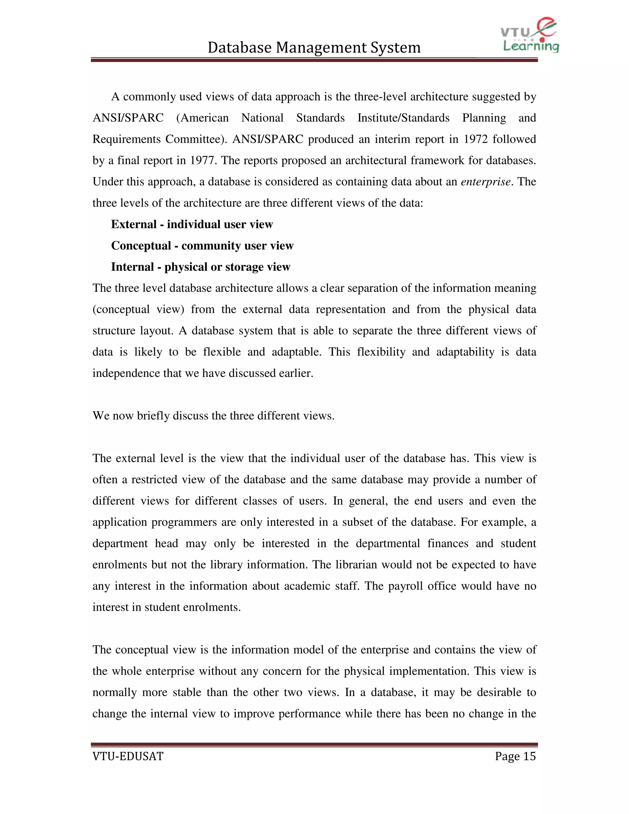 Database Management System
A commonly used views of data approach is the three-level architecture suggested by
ANSI/SPARC

(American

National

Standards

Institute/Standards

Planning

and

Requirements Committee). ANSI/SPARC produced an interim report in 1972 followed
by a final report in 1977. The reports proposed an architectural framework for databases.
Under this approach, a database is considered as containing data about an enterprise. The
three levels of the architecture are three different views of the data:
External - individual user view
Conceptual - community user view
Internal - physical or storage view
The three level database architecture allows a clear separation of the information meaning
(conceptual view) from the external data representation and from the physical data
structure layout. A database system that is able to separate the three different views of
data is likely to be flexible and adaptable. This flexibility and adaptability is data
independence that we have discussed earlier.

We now briefly discuss the three different views.

The external level is the view that the individual user of the database has. This view is
often a restricted view of the database and the same database may provide a number of
different views for different classes of users. In general, the end users and even the
application programmers are only interested in a subset of the database. For example, a
department head may only be interested in the departmental finances and student
enrolments but not the library information. The librarian would not be expected to have
any interest in the information about academic staff. The payroll office would have no
interest in student enrolments.

The conceptual view is the information model of the enterprise and contains the view of
the whole enterprise without any concern for the physical implementation. This view is
normally more stable than the other two views. In a database, it may be desirable to
change the internal view to improve performance while there has been no change in the

VTU-EDUSAT

Page 15

 