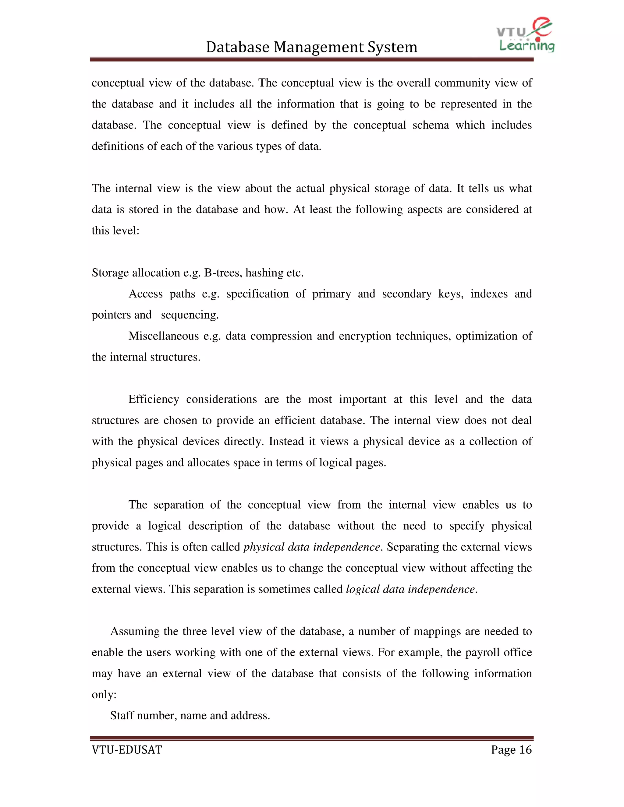 Database Management System
conceptual view of the database. The conceptual view is the overall community view of
the database and it includes all the information that is going to be represented in the
database. The conceptual view is defined by the conceptual schema which includes
definitions of each of the various types of data.

The internal view is the view about the actual physical storage of data. It tells us what
data is stored in the database and how. At least the following aspects are considered at
this level:

Storage allocation e.g. B-trees, hashing etc.
Access paths e.g. specification of primary and secondary keys, indexes and
pointers and sequencing.
Miscellaneous e.g. data compression and encryption techniques, optimization of
the internal structures.

Efficiency considerations are the most important at this level and the data
structures are chosen to provide an efficient database. The internal view does not deal
with the physical devices directly. Instead it views a physical device as a collection of
physical pages and allocates space in terms of logical pages.

The separation of the conceptual view from the internal view enables us to
provide a logical description of the database without the need to specify physical
structures. This is often called physical data independence. Separating the external views
from the conceptual view enables us to change the conceptual view without affecting the
external views. This separation is sometimes called logical data independence.

Assuming the three level view of the database, a number of mappings are needed to
enable the users working with one of the external views. For example, the payroll office
may have an external view of the database that consists of the following information
only:
Staff number, name and address.
VTU-EDUSAT

Page 16

 