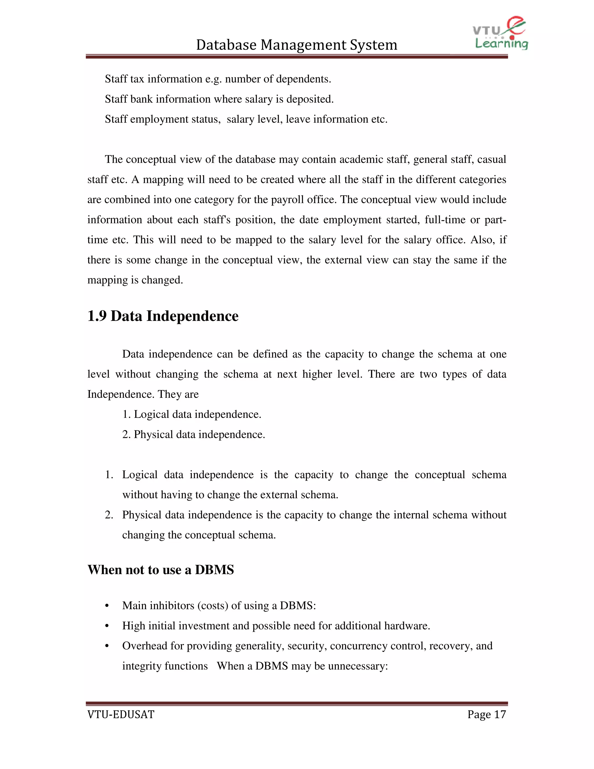Database Management System
Staff tax information e.g. number of dependents.
Staff bank information where salary is deposited.
Staff employment status, salary level, leave information etc.

The conceptual view of the database may contain academic staff, general staff, casual
staff etc. A mapping will need to be created where all the staff in the different categories
are combined into one category for the payroll office. The conceptual view would include
information about each staff's position, the date employment started, full-time or parttime etc. This will need to be mapped to the salary level for the salary office. Also, if
there is some change in the conceptual view, the external view can stay the same if the
mapping is changed.

1.9 Data Independence
Data independence can be defined as the capacity to change the schema at one
level without changing the schema at next higher level. There are two types of data
Independence. They are
1. Logical data independence.
2. Physical data independence.

1. Logical data independence is the capacity to change the conceptual schema
without having to change the external schema.
2. Physical data independence is the capacity to change the internal schema without
changing the conceptual schema.

When not to use a DBMS
•

Main inhibitors (costs) of using a DBMS:

•

High initial investment and possible need for additional hardware.

•

Overhead for providing generality, security, concurrency control, recovery, and
integrity functions When a DBMS may be unnecessary:

VTU-EDUSAT

Page 17

 