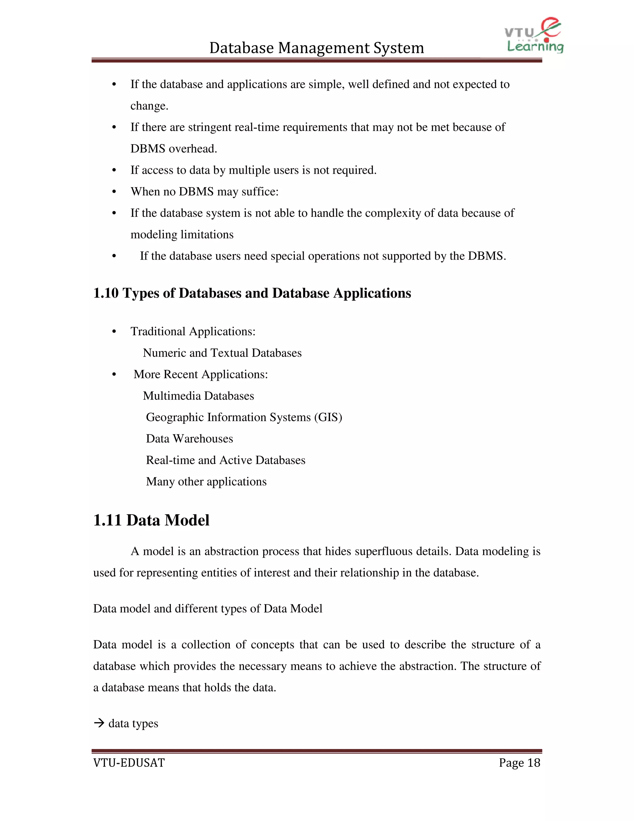 Database Management System
•

If the database and applications are simple, well defined and not expected to
change.

•

If there are stringent real-time requirements that may not be met because of
DBMS overhead.

•

If access to data by multiple users is not required.

•

When no DBMS may suffice:

•

If the database system is not able to handle the complexity of data because of
modeling limitations

•

If the database users need special operations not supported by the DBMS.

1.10 Types of Databases and Database Applications
•

Traditional Applications:
Numeric and Textual Databases

•

More Recent Applications:
Multimedia Databases
Geographic Information Systems (GIS)
Data Warehouses
Real-time and Active Databases
Many other applications

1.11 Data Model
A model is an abstraction process that hides superfluous details. Data modeling is
used for representing entities of interest and their relationship in the database.
Data model and different types of Data Model
Data model is a collection of concepts that can be used to describe the structure of a
database which provides the necessary means to achieve the abstraction. The structure of
a database means that holds the data.
data types
VTU-EDUSAT

Page 18

 