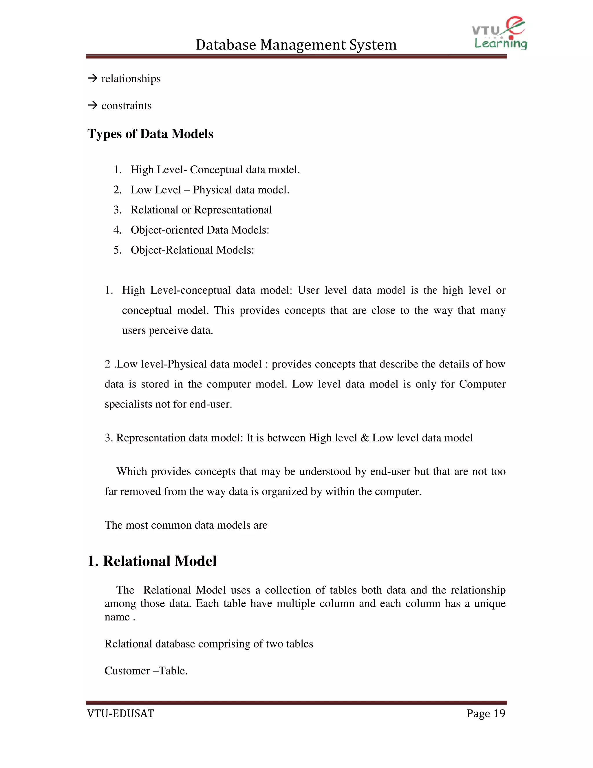Database Management System
relationships
constraints

Types of Data Models
1. High Level- Conceptual data model.
2. Low Level – Physical data model.
3. Relational or Representational
4. Object-oriented Data Models:
5. Object-Relational Models:

1. High Level-conceptual data model: User level data model is the high level or
conceptual model. This provides concepts that are close to the way that many
users perceive data.
2 .Low level-Physical data model : provides concepts that describe the details of how
data is stored in the computer model. Low level data model is only for Computer
specialists not for end-user.
3. Representation data model: It is between High level & Low level data model
Which provides concepts that may be understood by end-user but that are not too
far removed from the way data is organized by within the computer.
The most common data models are

1. Relational Model
The Relational Model uses a collection of tables both data and the relationship
among those data. Each table have multiple column and each column has a unique
name .
Relational database comprising of two tables
Customer –Table.

VTU-EDUSAT

Page 19

 