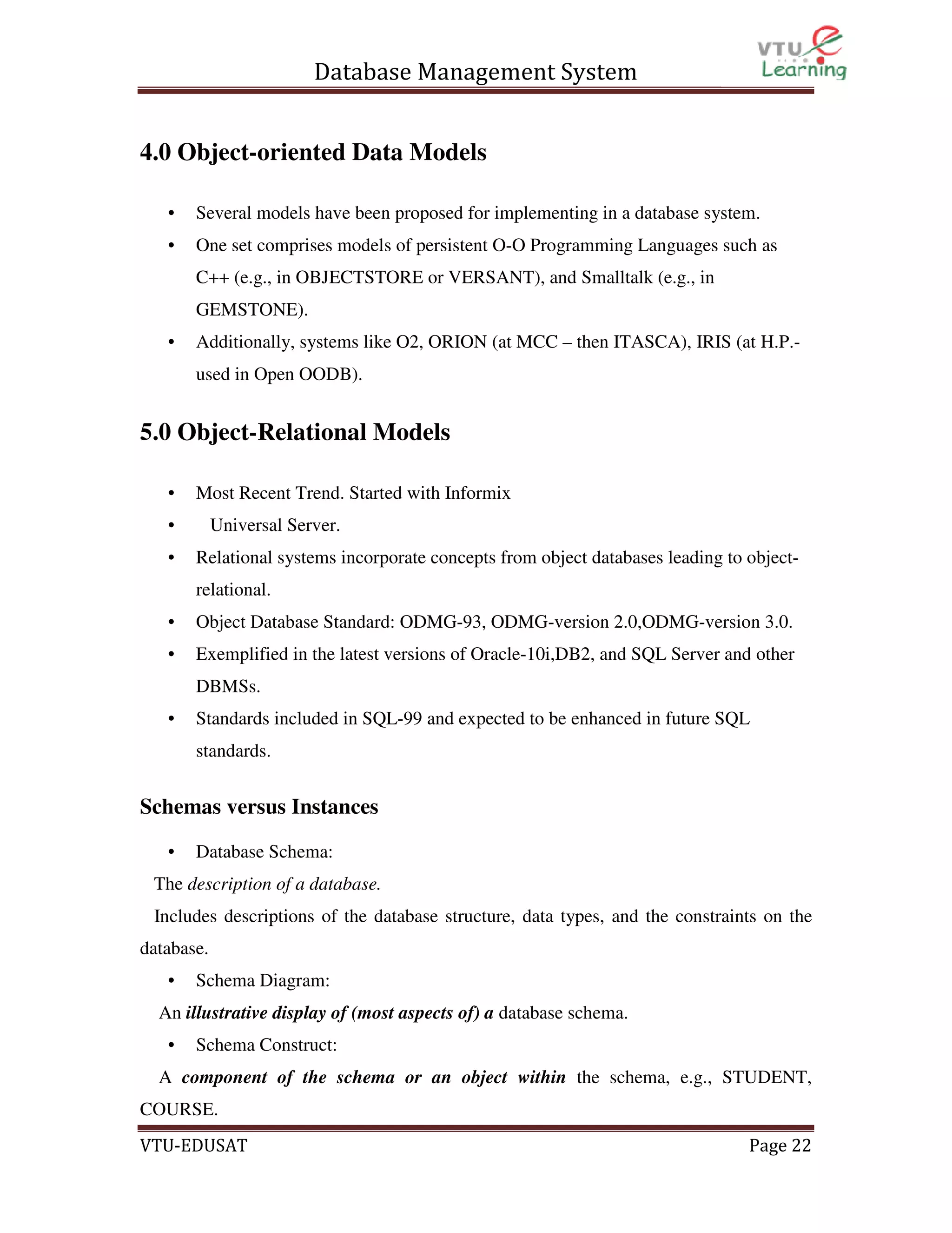 Database Management System
4.0 Object-oriented Data Models
•

Several models have been proposed for implementing in a database system.

•

One set comprises models of persistent O-O Programming Languages such as
C++ (e.g., in OBJECTSTORE or VERSANT), and Smalltalk (e.g., in
GEMSTONE).

•

Additionally, systems like O2, ORION (at MCC – then ITASCA), IRIS (at H.P.used in Open OODB).

5.0 Object-Relational Models
•

Most Recent Trend. Started with Informix

•
•

Universal Server.
Relational systems incorporate concepts from object databases leading to objectrelational.

•

Object Database Standard: ODMG-93, ODMG-version 2.0,ODMG-version 3.0.

•

Exemplified in the latest versions of Oracle-10i,DB2, and SQL Server and other
DBMSs.

•

Standards included in SQL-99 and expected to be enhanced in future SQL
standards.

Schemas versus Instances
•

Database Schema:

The description of a database.
Includes descriptions of the database structure, data types, and the constraints on the
database.
•

Schema Diagram:

An illustrative display of (most aspects of) a database schema.
•

Schema Construct:

A component of the schema or an object within the schema, e.g., STUDENT,
COURSE.
VTU-EDUSAT

Page 22

 