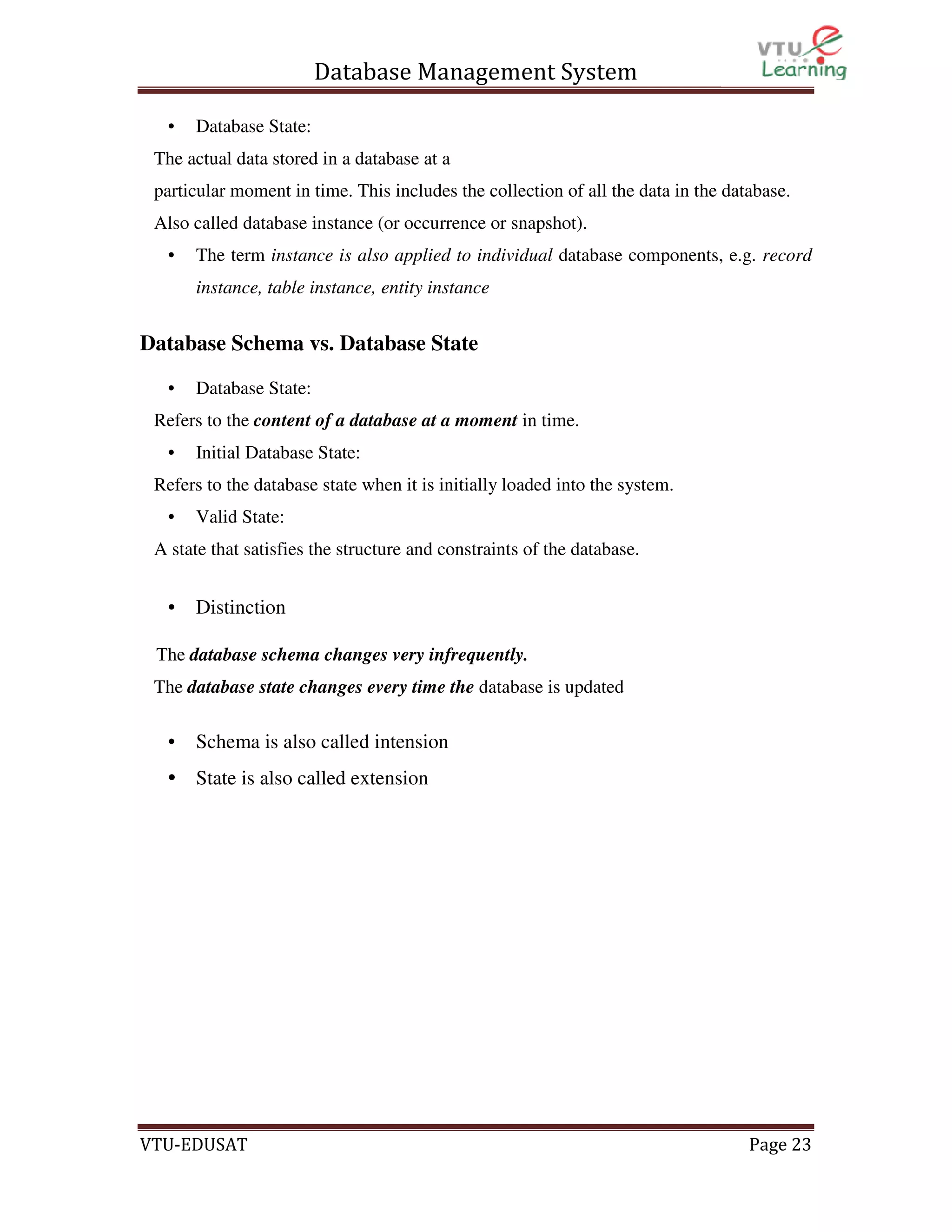 Database Management System
•

Database State:

The actual data stored in a database at a
particular moment in time. This includes the collection of all the data in the database.
Also called database instance (or occurrence or snapshot).
•

The term instance is also applied to individual database components, e.g. record
instance, table instance, entity instance

Database Schema vs. Database State
•

Database State:

Refers to the content of a database at a moment in time.
•

Initial Database State:

Refers to the database state when it is initially loaded into the system.
•

Valid State:

A state that satisfies the structure and constraints of the database.

•

Distinction

The database schema changes very infrequently.
The database state changes every time the database is updated

•

Schema is also called intension

• State is also called extension

VTU-EDUSAT

Page 23

 