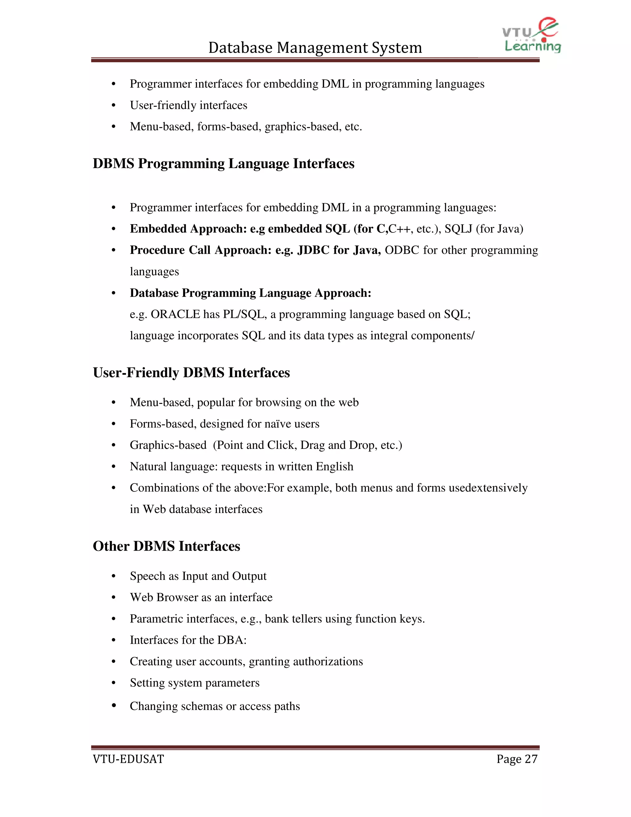 Database Management System
•

Programmer interfaces for embedding DML in programming languages

•

User-friendly interfaces

•

Menu-based, forms-based, graphics-based, etc.

DBMS Programming Language Interfaces
•

Programmer interfaces for embedding DML in a programming languages:

•

Embedded Approach: e.g embedded SQL (for C,C++, etc.), SQLJ (for Java)

•

Procedure Call Approach: e.g. JDBC for Java, ODBC for other programming
languages

•

Database Programming Language Approach:
e.g. ORACLE has PL/SQL, a programming language based on SQL;
language incorporates SQL and its data types as integral components/

User-Friendly DBMS Interfaces
•

Menu-based, popular for browsing on the web

•

Forms-based, designed for naïve users

•

Graphics-based (Point and Click, Drag and Drop, etc.)

•

Natural language: requests in written English

•

Combinations of the above:For example, both menus and forms usedextensively
in Web database interfaces

Other DBMS Interfaces
•

Speech as Input and Output

•

Web Browser as an interface

•

Parametric interfaces, e.g., bank tellers using function keys.

•

Interfaces for the DBA:

•

Creating user accounts, granting authorizations

•

Setting system parameters

• Changing schemas or access paths

VTU-EDUSAT

Page 27

 