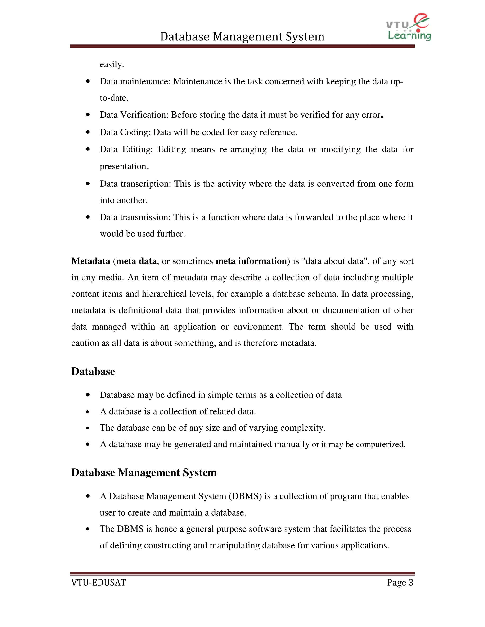 Database Management System
easily.
•

Data maintenance: Maintenance is the task concerned with keeping the data upto-date.

•

Data Verification: Before storing the data it must be verified for any error.

•

Data Coding: Data will be coded for easy reference.

•

Data Editing: Editing means re-arranging the data or modifying the data for
presentation.

•

Data transcription: This is the activity where the data is converted from one form
into another.

•

Data transmission: This is a function where data is forwarded to the place where it
would be used further.

Metadata (meta data, or sometimes meta information) is "data about data", of any sort
in any media. An item of metadata may describe a collection of data including multiple
content items and hierarchical levels, for example a database schema. In data processing,
metadata is definitional data that provides information about or documentation of other
data managed within an application or environment. The term should be used with
caution as all data is about something, and is therefore metadata.

Database
•

Database may be defined in simple terms as a collection of data

•

A database is a collection of related data.

•

The database can be of any size and of varying complexity.

•

A database may be generated and maintained manually or it may be computerized.

Database Management System
•

A Database Management System (DBMS) is a collection of program that enables
user to create and maintain a database.

•

The DBMS is hence a general purpose software system that facilitates the process
of defining constructing and manipulating database for various applications.

VTU-EDUSAT

Page 3

 