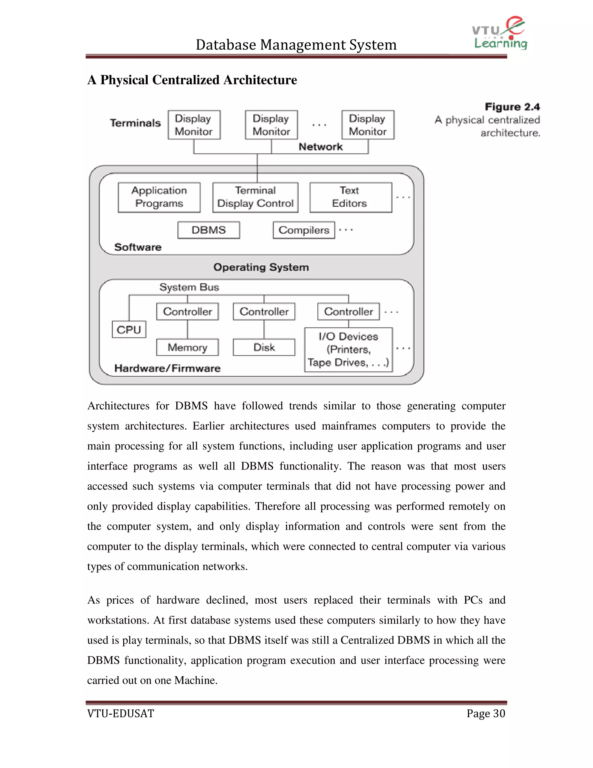 Database Management System
A Physical Centralized Architecture

Architectures for DBMS have followed trends similar to those generating computer
system architectures. Earlier architectures used mainframes computers to provide the
main processing for all system functions, including user application programs and user
interface programs as well all DBMS functionality. The reason was that most users
accessed such systems via computer terminals that did not have processing power and
only provided display capabilities. Therefore all processing was performed remotely on
the computer system, and only display information and controls were sent from the
computer to the display terminals, which were connected to central computer via various
types of communication networks.
As prices of hardware declined, most users replaced their terminals with PCs and
workstations. At first database systems used these computers similarly to how they have
used is play terminals, so that DBMS itself was still a Centralized DBMS in which all the
DBMS functionality, application program execution and user interface processing were
carried out on one Machine.
VTU-EDUSAT

Page 30

 