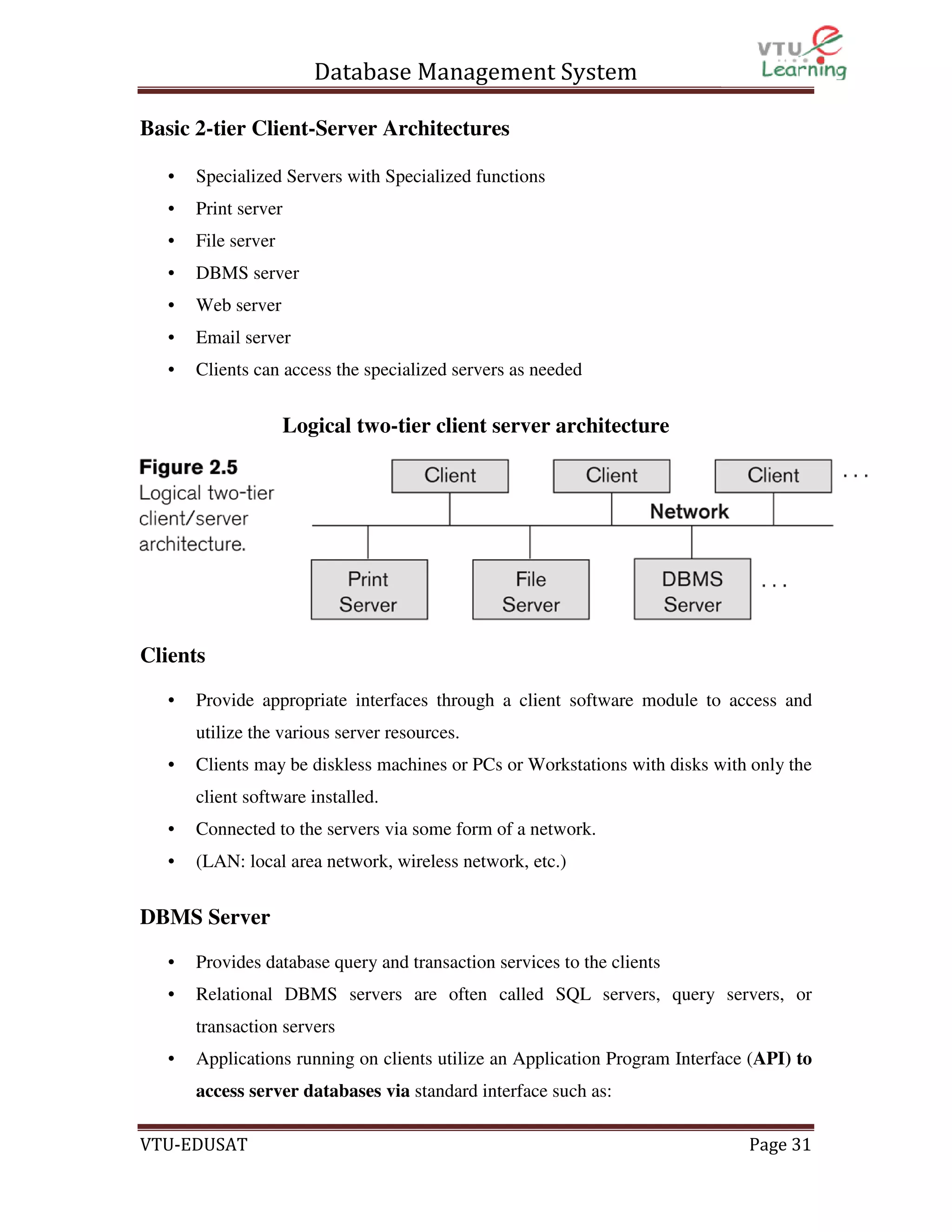 Database Management System
Basic 2-tier Client-Server Architectures
•

Specialized Servers with Specialized functions

•

Print server

•

File server

•

DBMS server

•

Web server

•

Email server

•

Clients can access the specialized servers as needed

Logical two-tier client server architecture

Clients
•

Provide appropriate interfaces through a client software module to access and
utilize the various server resources.

•

Clients may be diskless machines or PCs or Workstations with disks with only the
client software installed.

•

Connected to the servers via some form of a network.

•

(LAN: local area network, wireless network, etc.)

DBMS Server
•

Provides database query and transaction services to the clients

•

Relational DBMS servers are often called SQL servers, query servers, or
transaction servers

•

Applications running on clients utilize an Application Program Interface (API) to
access server databases via standard interface such as:

VTU-EDUSAT

Page 31

 