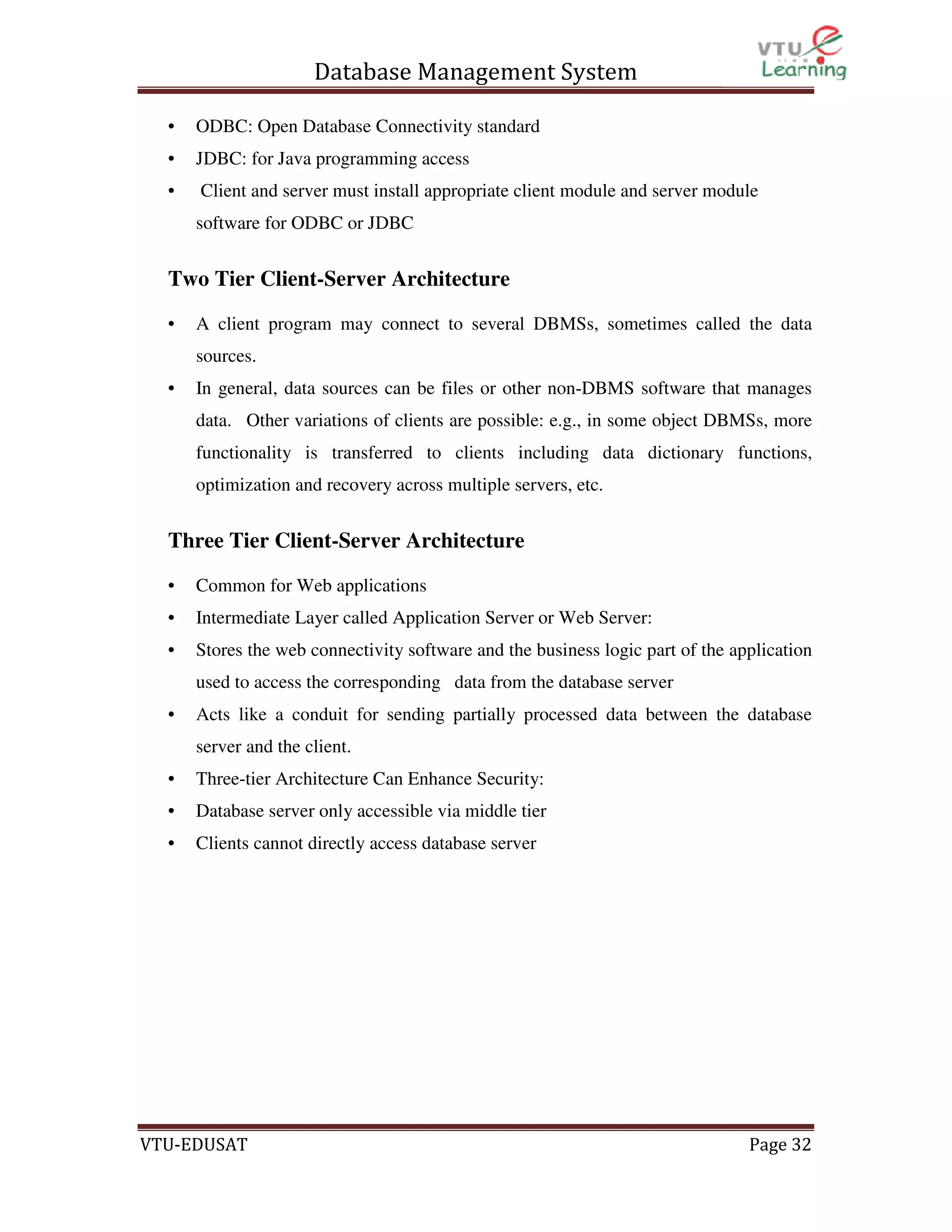 Database Management System
•

ODBC: Open Database Connectivity standard

•

JDBC: for Java programming access

•

Client and server must install appropriate client module and server module
software for ODBC or JDBC

Two Tier Client-Server Architecture
•

A client program may connect to several DBMSs, sometimes called the data
sources.

•

In general, data sources can be files or other non-DBMS software that manages
data. Other variations of clients are possible: e.g., in some object DBMSs, more
functionality is transferred to clients including data dictionary functions,
optimization and recovery across multiple servers, etc.

Three Tier Client-Server Architecture
•

Common for Web applications

•

Intermediate Layer called Application Server or Web Server:

•

Stores the web connectivity software and the business logic part of the application
used to access the corresponding data from the database server

•

Acts like a conduit for sending partially processed data between the database
server and the client.

•

Three-tier Architecture Can Enhance Security:

•

Database server only accessible via middle tier

•

Clients cannot directly access database server

VTU-EDUSAT

Page 32

 