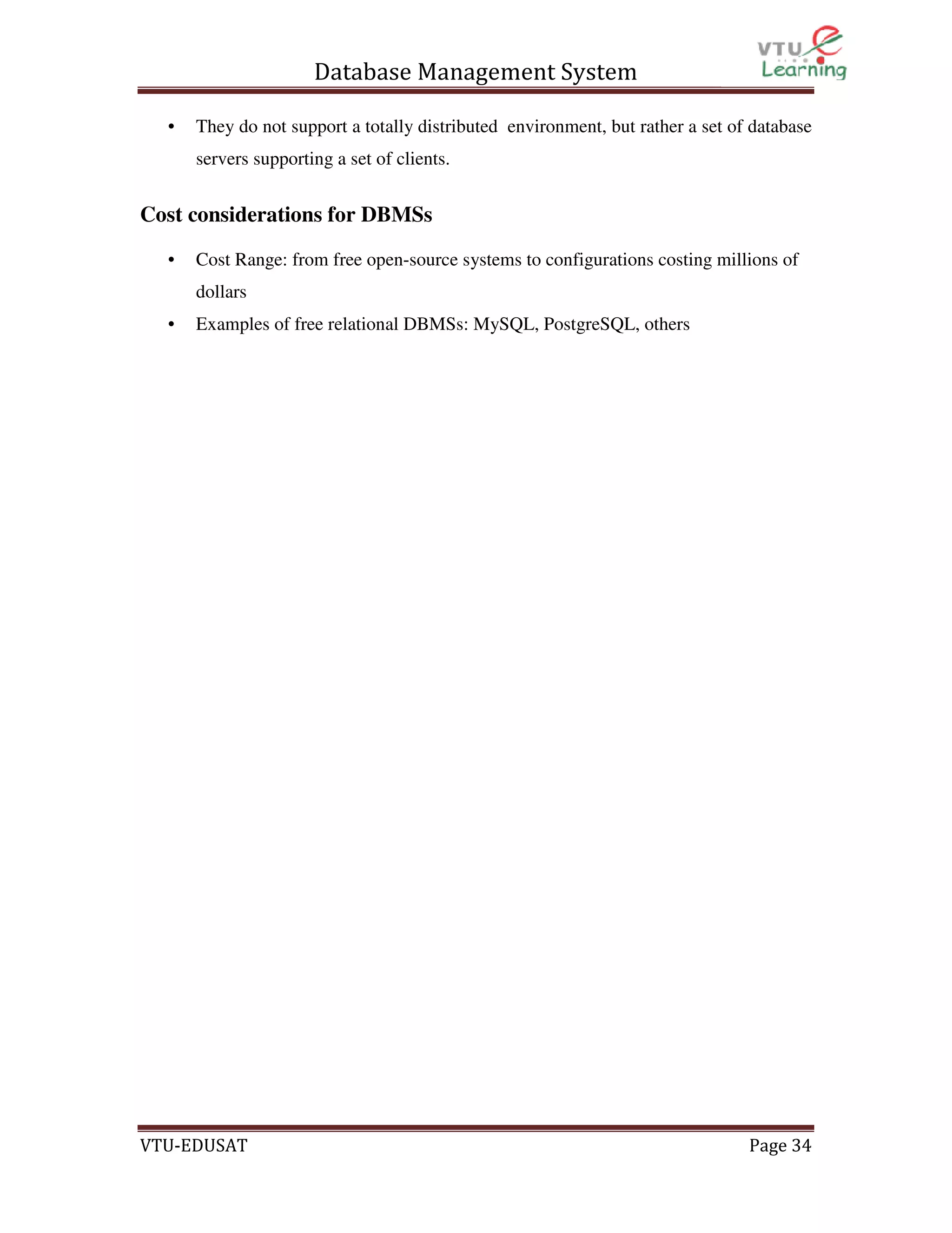 Database Management System
•

They do not support a totally distributed environment, but rather a set of database
servers supporting a set of clients.

Cost considerations for DBMSs
•

Cost Range: from free open-source systems to configurations costing millions of
dollars

•

Examples of free relational DBMSs: MySQL, PostgreSQL, others

VTU-EDUSAT

Page 34

 