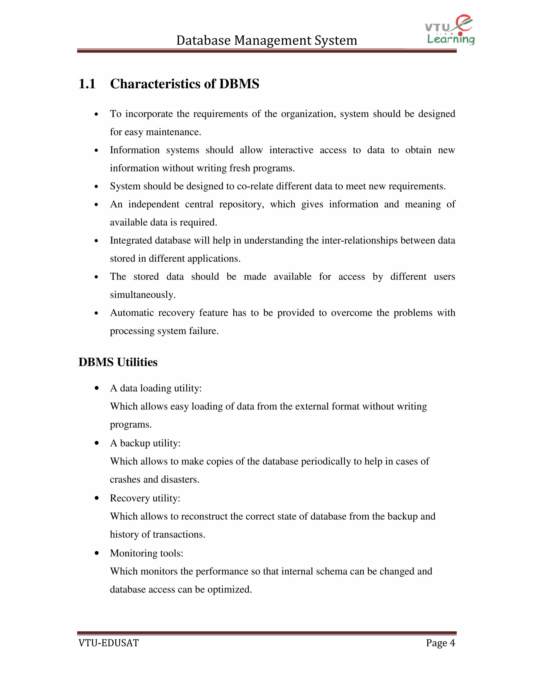 Database Management System
1.1
•

Characteristics of DBMS
To incorporate the requirements of the organization, system should be designed
for easy maintenance.

•

Information systems should allow interactive access to data to obtain new
information without writing fresh programs.

•

System should be designed to co-relate different data to meet new requirements.

•

An independent central repository, which gives information and meaning of
available data is required.

•

Integrated database will help in understanding the inter-relationships between data
stored in different applications.

•

The stored data should be made available for access by different users
simultaneously.

•

Automatic recovery feature has to be provided to overcome the problems with
processing system failure.

DBMS Utilities
•

A data loading utility:
Which allows easy loading of data from the external format without writing
programs.

•

A backup utility:
Which allows to make copies of the database periodically to help in cases of
crashes and disasters.

•

Recovery utility:
Which allows to reconstruct the correct state of database from the backup and
history of transactions.

•

Monitoring tools:
Which monitors the performance so that internal schema can be changed and
database access can be optimized.

VTU-EDUSAT

Page 4

 